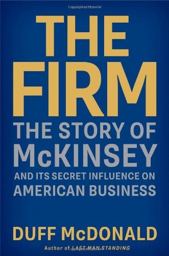 Duff McDonald: THE FIRM: THE STORY OF MCKINSEY AND ITS SECRET INFLUENCE ON AMERICAN BUSINESS (2013, SIMON AND SCHUSTER)